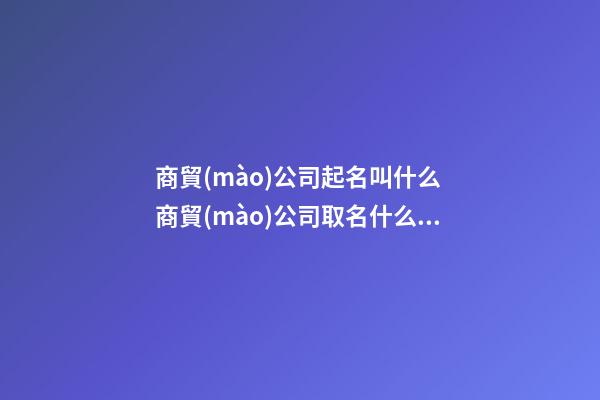 商貿(mào)公司起名叫什么 商貿(mào)公司取名什么好